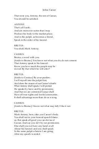 Julius Caesar
That were you, Antony, the son of Caesar,
You should be satisfied.
ANTONY.
That’s all I seek:
And am moreover suitor that I may
Produce his body to the market-place;
And in the pulpit, as becomes a friend,
Speak in the order of his funeral.
BRUTUS.
You shall, Mark Antony.
CASSIUS.
Brutus, a word with you.
[Aside to Brutus.] You know not what you do; do not consent
That Antony speak in his funeral:
Know you how much the people may be
moved By that which he will utter?
BRUTUS.
[Aside to Cassius.] By your pardon:
I will myself into the pulpit first,
And show the reason of our Caesar’s death:
What Antony shall speak, I will protest
He speaks by leave and by permission;
And that we are contented Caesar shall
Have all true rights and lawful ceremonies.
It shall advantage more than do us wrong.
CASSIUS.
[Aside to Brutus.] I know not what may fall; I like it not.
BRUTUS.
Mark Antony, here, take you Caesar’s body.
You shall not in your funeral speech blame
us, But speak all good you can devise of
Caesar; And say you do’t by our permission;
Else shall you not have any hand at all
About his funeral: and you shall speak
In the same pulpit whereto I am going,
After my speech is ended.
 