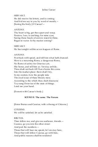Julius Caesar
SERVANT.
He did receive his letters, and is coming;
And bid me say to you by word of mouth,—
[Seeing the body.] O Caesar!—
ANTONY.
Thy heart is big, get thee apart and weep.
Passion, I see, is catching; for mine eyes,
Seeing those beads of sorrow stand in thine,
Began to water. Is thy master coming?
SERVANT.
He lies tonight within seven leagues of Rome.
ANTONY.
Post back with speed, and tell him what hath chanced.
Here is a mourning Rome, a dangerous Rome,
No Rome of safety for Octavius yet;
Hie hence, and tell him so. Yet stay awhile;
Thou shalt not back till I have borne this corse
Into the market-place: there shall I try,
In my oration, how the people take
The cruel issue of these bloody men;
According to the which thou shalt discourse
To young Octavius of the state of things.
Lend me your hand.
[Exeunt with Caesar’s body.]
SCENE II. The same. The Forum.
[Enter Brutus and Cassius, with a throng of Citizens.]
CITIZENS.
We will be satisfied; let us be satisfied.
BRUTUS.
Then follow me, and give me audience, friends.—
Cassius, go you into the other street
And part the numbers.—
Those that will hear me speak, let ‘em stay here;
Those that will follow Cassius, go with him;
And public reasons shall be rendered
 