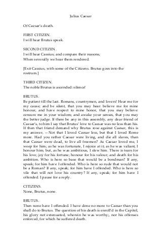 Julius Caesar
Of Caesar’s death.
FIRST CITIZEN.
I will hear Brutus speak.
SECOND CITIZEN.
I will hear Cassius; and compare their reasons,
When severally we hear them rendered.
[Exit Cassius, with some of the Citizens. Brutus goes into the
rostrum.]
THIRD CITIZEN.
The noble Brutus is ascended: silence!
BRUTUS.
Be patient till the last. Romans, countrymen, and lovers! Hear me for
my cause; and be silent, that you may hear: believe me for mine
honour, and have respect to mine honor, that you may believe:
censure me in your wisdom; and awake your senses, that you may
the better judge. If there be any in this assembly, any dear friend of
Caesar’s, to him I say that Brutus’ love to Caesar was no less than his.
If then that friend demand why Brutus rose against Caesar, this is
my answer, —Not that I loved Caesar less, but that I loved Rome
more. Had you rather Caesar were living, and die all slaves, than
that Caesar were dead, to live all freemen? As Caesar loved me, I
weep for him; as he was fortunate, I rejoice at it; as he was valiant, I
honour him; but, as he was ambitious, I slew him. There is tears for
his love; joy for his fortune; honour for his valour; and death for his
ambition. Who is here so base that would be a bondman? If any,
speak; for him have I offended. Who is here so rude that would not
be a Roman? If any, speak; for him have I offended. Who is here so
vile that will not love his country? If any, speak; for him have I
offended. I pause for a reply.
CITIZENS.
None, Brutus, none.
BRUTUS.
Then none have I offended. I have done no more to Caesar than you
shall do to Brutus. The question of his death is enroll’d in the Capitol,
his glory not extenuated, wherein he was worthy;, nor his offenses
enforced, for which he suffered death.
 