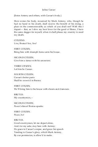 Julius Caesar
[Enter Antony and others, with Caesar’s body.]
Here comes his body, mourned by Mark Antony, who, though he
had no hand in his death, shall receive the benefit of his dying, a
place in the commonwealth; as which of you shall not? With this I
depart— that, as I slew my best lover for the good of Rome, I have
the same dagger for myself, when it shall please my country to need
my death.
CITIZENS.
Live, Brutus! live, live!
FIRST CITIZEN.
Bring him with triumph home unto his house.
SECOND CITIZEN.
Give him a statue with his ancestors.
THIRD CITIZEN.
Let him be Caesar.
FOURTH CITIZEN.
Caesar’s better parts
Shall be crown’d in Brutus.
FIRST CITIZEN.
We’ll bring him to his house with shouts and clamours.
BRUTUS.
My countrymen,—
SECOND CITIZEN.
Peace! silence! Brutus speaks.
FIRST CITIZEN.
Peace, ho!
BRUTUS.
Good countrymen, let me depart alone,
And, for my sake, stay here with Antony:
Do grace to Caesar’s corpse, and grace his speech
Tending to Caesar’s glory; which Mark Antony,
By our permission, is allow’d to make.
 