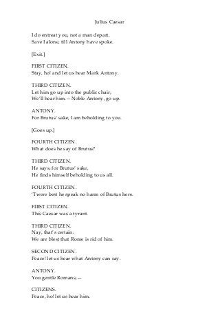 Julius Caesar
I do entreat you, not a man depart,
Save I alone, till Antony have spoke.
[Exit.]
FIRST CITIZEN.
Stay, ho! and let us hear Mark Antony.
THIRD CITIZEN.
Let him go up into the public chair;
We’ll hear him.—Noble Antony, go up.
ANTONY.
For Brutus’ sake, I am beholding to you.
[Goes up.]
FOURTH CITIZEN.
What does he say of Brutus?
THIRD CITIZEN.
He says, for Brutus’ sake,
He finds himself beholding to us all.
FOURTH CITIZEN.
‘Twere best he speak no harm of Brutus here.
FIRST CITIZEN.
This Caesar was a tyrant.
THIRD CITIZEN.
Nay, that’s certain:
We are blest that Rome is rid of him.
SECOND CITIZEN.
Peace! let us hear what Antony can say.
ANTONY.
You gentle Romans,—
CITIZENS.
Peace, ho! let us hear him.
 