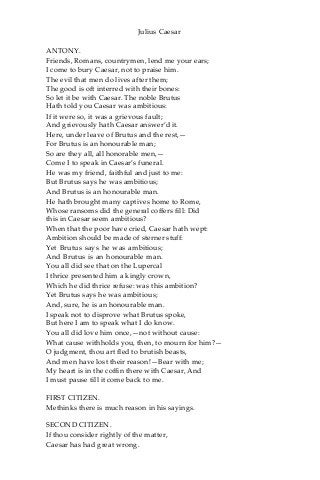 Julius Caesar
ANTONY.
Friends, Romans, countrymen, lend me your ears;
I come to bury Caesar, not to praise him.
The evil that men do lives after them;
The good is oft interred with their bones:
So let it be with Caesar. The noble Brutus
Hath told you Caesar was ambitious:
If it were so, it was a grievous fault;
And grievously hath Caesar answer’d it.
Here, under leave of Brutus and the rest,—
For Brutus is an honourable man;
So are they all, all honorable men,—
Come I to speak in Caesar’s funeral.
He was my friend, faithful and just to me:
But Brutus says he was ambitious;
And Brutus is an honourable man.
He hath brought many captives home to Rome,
Whose ransoms did the general coffers fill: Did
this in Caesar seem ambitious?
When that the poor have cried, Caesar hath wept:
Ambition should be made of sterner stuff:
Yet Brutus says he was ambitious;
And Brutus is an honourable man.
You all did see that on the Lupercal
I thrice presented him a kingly crown,
Which he did thrice refuse: was this ambition?
Yet Brutus says he was ambitious;
And, sure, he is an honourable man.
I speak not to disprove what Brutus spoke,
But here I am to speak what I do know.
You all did love him once,—not without cause:
What cause withholds you, then, to mourn for him?—
O judgment, thou art fled to brutish beasts,
And men have lost their reason!—Bear with me;
My heart is in the coffin there with Caesar, And
I must pause till it come back to me.
FIRST CITIZEN.
Methinks there is much reason in his sayings.
SECOND CITIZEN.
If thou consider rightly of the matter,
Caesar has had great wrong.
 