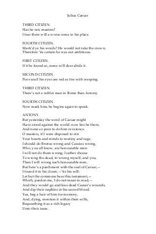 Julius Caesar
THIRD CITIZEN.
Has he not, masters?
I fear there will a worse come in his place.
FOURTH CITIZEN.
Mark’d ye his words? He would not take the crown;
Therefore ‘tis certain he was not ambitious.
FIRST CITIZEN.
If it be found so, some will dear abide it.
SECOND CITIZEN.
Poor soul! his eyes are red as fire with weeping.
THIRD CITIZEN.
There’s not a nobler man in Rome than Antony.
FOURTH CITIZEN.
Now mark him; he begins again to speak.
ANTONY.
But yesterday the word of Caesar might
Have stood against the world: now lies he there,
And none so poor to do him reverence.
O masters, if I were disposed to stir
Your hearts and minds to mutiny and rage,
I should do Brutus wrong and Cassius wrong,
Who, you all know, are honourable men:
I will not do them wrong; I rather choose
To wrong the dead, to wrong myself, and you,
Than I will wrong such honourable men.
But here’s a parchment with the seal of Caesar,—
I found it in his closet,—‘tis his will:
Let but the commons hear this testament,—
Which, pardon me, I do not mean to read,—
And they would go and kiss dead Caesar’s wounds,
And dip their napkins in his sacred blood;
Yea, beg a hair of him for memory,
And, dying, mention it within their wills,
Bequeathing it as a rich legacy
Unto their issue.
 