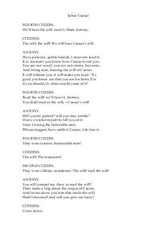 Julius Caesar
FOURTH CITIZEN.
We’ll hear the will: read it, Mark Antony.
CITIZENS.
The will, the will! We will hear Caesar’s will.
ANTONY.
Have patience, gentle friends, I must not read it;
It is not meet you know how Caesar loved you.
You are not wood, you are not stones, but men;
And, being men, hearing the will of Caesar,
It will inflame you, it will make you mad. ‘Tis
good you know not that you are his heirs; For
if you should, O, what would come of it!
FOURTH CITIZEN.
Read the will! we’ll hear it, Antony;
You shall read us the will,—Caesar’s will!
ANTONY.
Will you be patient? will you stay awhile?
I have o’ershot myself to tell you of it:
I fear I wrong the honorable men
Whose daggers have stabb’d Caesar; I do fear it.
FOURTH CITIZEN.
They were traitors: honourable men!
CITIZENS.
The will! The testament!
SECOND CITIZEN.
They were villains, murderers. The will! read the will!
ANTONY.
You will compel me, then, to read the will?
Then make a ring about the corpse of Caesar,
And let me show you him that made the will.
Shall I descend? and will you give me leave?
CITIZENS.
Come down.
 