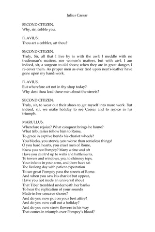 Julius Caesar
ACT I.
SCENE I. Rome. A street.
[Enter Flavius, Marullus, and a Throng of Citizens.]
FLAVIUS.
Hence! home, you idle creatures, get you home!
Is this a holiday? What! know you not,
Being mechanical, you ought not walk
Upon a laboring day without the sign
Of your profession?—Speak, what trade art thou?
FIRST CITIZEN.
Why, sir, a carpenter.
MARULLUS.
Where is thy leather apron and thy rule?
What dost thou with thy best apparel on?—
You, sir; what trade are you?
SECOND CITIZEN.
Truly, sir, in respect of a fine workman, I am but, as you
would say, a cobbler.
MARULLUS.
But what trade art thou? Answer me directly.
SECOND CITIZEN.
A trade, sir, that, I hope, I may use with a safe conscience, which is
indeed, sir, a mender of bad soles.
MARULLUS.
What trade, thou knave? Thou naughty knave, what trade?
SECOND CITIZEN.
Nay, I beseech you, sir, be not out with me; yet, if you be out, sir, I
can mend you.
MARULLUS.
What mean’st thou by that? Mend me, thou saucy fellow!
 