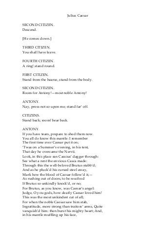 Julius Caesar
SECOND CITIZEN.
Descend.
[He comes down.]
THIRD CITIZEN.
You shall have leave.
FOURTH CITIZEN.
A ring! stand round.
FIRST CITIZEN.
Stand from the hearse, stand from the body.
SECOND CITIZEN.
Room for Antony!—most noble Antony!
ANTONY.
Nay, press not so upon me; stand far’ off.
CITIZENS.
Stand back; room! bear back.
ANTONY.
If you have tears, prepare to shed them now.
You all do know this mantle: I remember
The first time ever Caesar put it on;
‘Twas on a Summer’s evening, in his tent,
That day he overcame the Nervii.
Look, in this place ran Cassius’ dagger through:
See what a rent the envious Casca made:
Through this the well-beloved Brutus stabb’d;
And as he pluck’d his cursed steel away,
Mark how the blood of Caesar follow’d it,—
As rushing out of doors, to be resolved
If Brutus so unkindly knock’d, or no;
For Brutus, as you know, was Caesar’s angel:
Judge, O you gods, how dearly Caesar loved him!
This was the most unkindest cut of all;
For when the noble Caesar saw him stab,
Ingratitude, more strong than traitors’ arms, Quite
vanquish’d him: then burst his mighty heart; And,
in his mantle muffling up his face,
 