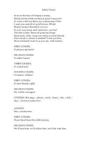 Julius Caesar
Even at the base of Pompey’s statua,
Which all the while ran blood, great Caesar fell.
O, what a fall was there, my countrymen! Then
I, and you, and all of us fell down, Whilst
bloody treason flourish’d over us.
O, now you weep; and, I perceive, you feel
The dint of pity: these are gracious drops.
Kind souls, what, weep you when you but behold
Our Caesar’s vesture wounded? Look you here,
Here is himself, marr’d, as you see, with traitors.
FIRST CITIZEN.
O piteous spectacle!
SECOND CITIZEN.
O noble Caesar!
THIRD CITIZEN.
O woeful day!
FOURTH CITIZEN.
O traitors, villains!
FIRST CITIZEN.
O most bloody sight!
SECOND CITIZEN.
We will be revenged.
CITIZENS. Revenge,—about,—seek,—burn,—fire,—kill,—
slay,—let not a traitor live!
ANTONY.
Stay, countrymen.
FIRST CITIZEN.
Peace there! hear the noble Antony.
SECOND CITIZEN.
We’ll hear him, we’ll follow him, we’ll die with him.
 