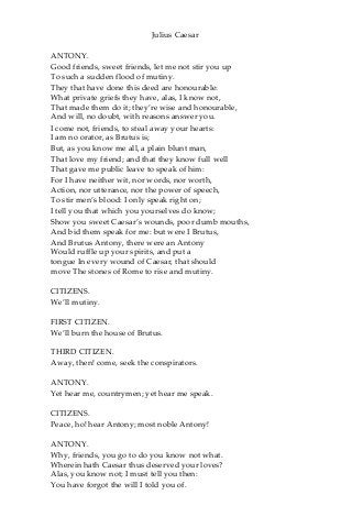 Julius Caesar
ANTONY.
Good friends, sweet friends, let me not stir you up
To such a sudden flood of mutiny.
They that have done this deed are honourable:
What private griefs they have, alas, I know not,
That made them do it; they’re wise and honourable,
And will, no doubt, with reasons answer you.
I come not, friends, to steal away your hearts:
I am no orator, as Brutus is;
But, as you know me all, a plain blunt man,
That love my friend; and that they know full well
That gave me public leave to speak of him:
For I have neither wit, nor words, nor worth,
Action, nor utterance, nor the power of speech,
To stir men’s blood: I only speak right on;
I tell you that which you yourselves do know;
Show you sweet Caesar’s wounds, poor dumb mouths,
And bid them speak for me: but were I Brutus,
And Brutus Antony, there were an Antony
Would ruffle up your spirits, and put a
tongue In every wound of Caesar, that should
move The stones of Rome to rise and mutiny.
CITIZENS.
We’ll mutiny.
FIRST CITIZEN.
We’ll burn the house of Brutus.
THIRD CITIZEN.
Away, then! come, seek the conspirators.
ANTONY.
Yet hear me, countrymen; yet hear me speak.
CITIZENS.
Peace, ho! hear Antony; most noble Antony!
ANTONY.
Why, friends, you go to do you know not what.
Wherein hath Caesar thus deserved your loves?
Alas, you know not; I must tell you then:
You have forgot the will I told you of.
 