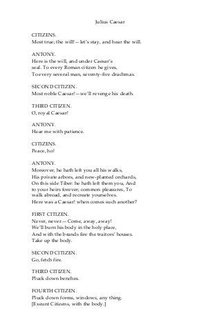 Julius Caesar
CITIZENS.
Most true; the will!—let’s stay, and hear the will.
ANTONY.
Here is the will, and under Caesar’s
seal. To every Roman citizen he gives,
To every several man, seventy-five drachmas.
SECOND CITIZEN.
Most noble Caesar!—we’ll revenge his death.
THIRD CITIZEN.
O, royal Caesar!
ANTONY.
Hear me with patience.
CITIZENS.
Peace, ho!
ANTONY.
Moreover, he hath left you all his walks,
His private arbors, and new-planted orchards,
On this side Tiber: he hath left them you, And
to your heirs forever; common pleasures, To
walk abroad, and recreate yourselves.
Here was a Caesar! when comes such another?
FIRST CITIZEN.
Never, never.—Come, away, away!
We’ll burn his body in the holy place,
And with the brands fire the traitors’ houses.
Take up the body.
SECOND CITIZEN.
Go, fetch fire.
THIRD CITIZEN.
Pluck down benches.
FOURTH CITIZEN.
Pluck down forms, windows, any thing.
[Exeunt Citizens, with the body.]
 