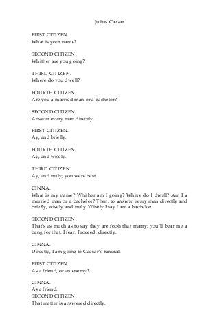Julius Caesar
FIRST CITIZEN.
What is your name?
SECOND CITIZEN.
Whither are you going?
THIRD CITIZEN.
Where do you dwell?
FOURTH CITIZEN.
Are you a married man or a bachelor?
SECOND CITIZEN.
Answer every man directly.
FIRST CITIZEN.
Ay, and briefly.
FOURTH CITIZEN.
Ay, and wisely.
THIRD CITIZEN.
Ay, and truly; you were best.
CINNA.
What is my name? Whither am I going? Where do I dwell? Am I a
married man or a bachelor? Then, to answer every man directly and
briefly, wisely and truly. Wisely I say I am a bachelor.
SECOND CITIZEN.
That’s as much as to say they are fools that marry; you’ll bear me a
bang for that, I fear. Proceed; directly.
CINNA.
Directly, I am going to Caesar’s funeral.
FIRST CITIZEN.
As a friend, or an enemy?
CINNA.
As a friend.
SECOND CITIZEN.
That matter is answered directly.
 