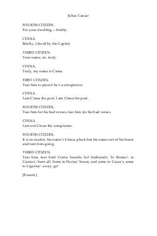 Julius Caesar
FOURTH CITIZEN.
For your dwelling,—briefly.
CINNA.
Briefly, I dwell by the Capitol.
THIRD CITIZEN.
Your name, sir, truly.
CINNA.
Truly, my name is Cinna.
FIRST CITIZEN.
Tear him to pieces! he’s a conspirator.
CINNA.
I am Cinna the poet, I am Cinna the poet.
FOURTH CITIZEN.
Tear him for his bad verses, tear him for his bad verses.
CINNA.
I am not Cinna the conspirator.
FOURTH CITIZEN.
It is no matter, his name’s Cinna; pluck but his name out of his heart,
and turn him going.
THIRD CITIZEN.
Tear him, tear him! Come; brands, ho! firebrands. To Brutus’, to
Cassius’; burn all. Some to Decius’ house, and some to Casca’s, some
to Ligarius’: away, go!
[Exeunt.]
 