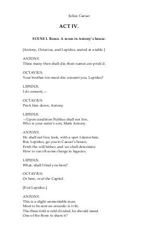 Julius Caesar
ACT IV.
SCENE I. Rome. A room in Antony’s house.
[Antony, Octavius, and Lepidus, seated at a table.]
ANTONY.
These many then shall die; their names are prick’d.
OCTAVIUS.
Your brother too must die: consent you, Lepidus?
LEPIDUS.
I do consent,—
OCTAVIUS.
Prick him down, Antony.
LEPIDUS.
—Upon condition Publius shall not live,
Who is your sister’s son, Mark Antony.
ANTONY.
He shall not live; look, with a spot I damn him.
But, Lepidus, go you to Caesar’s house;
Fetch the will hither, and we shall determine
How to cut off some charge in legacies.
LEPIDUS.
What, shall I find you here?
OCTAVIUS.
Or here, or at the Capitol.
[Exit Lepidus.]
ANTONY.
This is a slight unmeritable man,
Meet to be sent on errands: is it fit,
The three-fold world divided, he should stand
One of the three to share it?
 