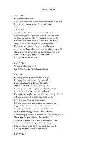 Julius Caesar
OCTAVIUS.
So you thought him;
And took his voice who should be prick’d to die,
In our black sentence and proscription.
ANTONY.
Octavius, I have seen more days than you:
And, though we lay these honors on this man,
To ease ourselves of divers slanderous loads,
He shall but bear them as the ass bears gold,
To groan and sweat under the business,
Either led or driven, as we point the way;
And having brought our treasure where we will,
Then take we down his load and turn him off,
Like to the empty ass, to shake his ears
And graze in commons.
OCTAVIUS.
You may do your will;
But he’s a tried and valiant soldier.
ANTONY.
So is my horse, Octavius;and for that
I do appoint him store of provender:
It is a creature that I teach to fight,
To wind, to stop, to run directly on,
His corporal motion govern’d by my spirit.
And, in some taste, is Lepidus but so;
He must be taught, and train’d, and bid go forth:
A barren-spirited fellow; one that feeds
On objects, arts, and imitations,
Which, out of use and staled by other men,
Begin his fashion: do not talk of him
But as a property. And now, Octavius,
Listen great things. Brutus and Cassius
Are levying powers: we must straight make head;
Therefore let our alliance be combined,
Our best friends made, our means stretch’d;
And let us presently go sit in council,
How covert matters may be best disclosed,
And open perils surest answered.
OCTAVIUS.
 