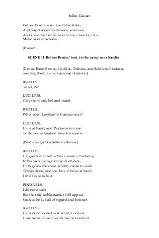 Julius Caesar
Let us do so: for we are at the stake,
And bay’d about with many enemies;
And some that smile have in their hearts, I fear,
Millions of mischiefs.
[Exeunt.]
SCENE II. Before Brutus’ tent, in the camp near Sardis.
[Drum. Enter Brutus, Lucilius, Titinius, and Soldiers; Pindarus
meeting them; Lucius at some distance.]
BRUTUS.
Stand, ho!
LUCILIUS.
Give the word, ho! and stand.
BRUTUS.
What now, Lucilius! is Cassius near?
LUCILIUS.
He is at hand; and Pindarus is come
To do you salutation from his master.
[Pindarus gives a letter to Brutus.]
BRUTUS.
He greets me well.—Your master, Pindarus,
In his own change, or by ill officers,
Hath given me some worthy cause to wish
Things done, undone: but, if he be at hand,
I shall be satisfied.
PINDARUS.
I do not doubt
But that my noble master will appear
Such as he is, full of regard and honour.
BRUTUS.
He is not doubted.—A word, Lucilius:
How he received you, let me be resolved.
 