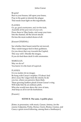 Julius Caesar
SECOND CITIZEN.
Why, sir, cobble you.
FLAVIUS.
Thou art a cobbler, art thou?
SECOND CITIZEN.
Truly, Sir, all that I live by is with the awl; I meddle with no
tradesman’s matters, nor women’s matters, but with awl. I am
indeed, sir, a surgeon to old shoes; when they are in great danger, I
re-cover them. As proper men as ever trod upon neat’s-leather have
gone upon my handiwork.
FLAVIUS.
But wherefore art not in thy shop today?
Why dost thou lead these men about the streets?
SECOND CITIZEN.
Truly, sir, to wear out their shoes to get myself into more work. But
indeed, sir, we make holiday to see Caesar and to rejoice in his
triumph.
MARULLUS.
Wherefore rejoice? What conquest brings he home?
What tributaries follow him to Rome,
To grace in captive bonds his chariot wheels?
You blocks, you stones, you worse than senseless things!
O you hard hearts, you cruel men of Rome,
Knew you not Pompey? Many a time and oft
Have you climb’d up to walls and battlements,
To towers and windows, yea, to chimney tops,
Your infants in your arms, and there have sat
The livelong day with patient expectation
To see great Pompey pass the streets of Rome.
And when you saw his chariot but appear,
Have you not made an universal shout
That Tiber trembled underneath her banks
To hear the replication of your sounds
Made in her concave shores?
And do you now put on your best attire?
And do you now cull out a holiday?
And do you now strew flowers in his way
That comes in triumph over Pompey’s blood?
 