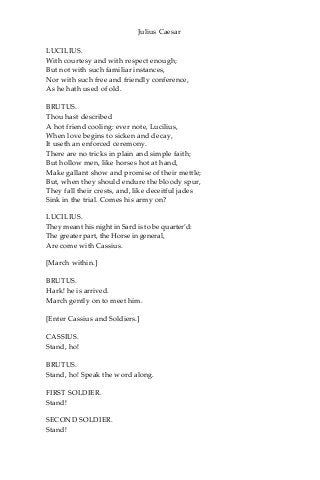 Julius Caesar
LUCILIUS.
With courtesy and with respect enough;
But not with such familiar instances,
Nor with such free and friendly conference,
As he hath used of old.
BRUTUS.
Thou hast described
A hot friend cooling: ever note, Lucilius,
When love begins to sicken and decay,
It useth an enforced ceremony.
There are no tricks in plain and simple faith;
But hollow men, like horses hot at hand,
Make gallant show and promise of their mettle;
But, when they should endure the bloody spur,
They fall their crests, and, like deceitful jades
Sink in the trial. Comes his army on?
LUCILIUS.
They meant his night in Sard is to be quarter’d:
The greater part, the Horse in general,
Are come with Cassius.
[March within.]
BRUTUS.
Hark! he is arrived.
March gently on to meet him.
[Enter Cassius and Soldiers.]
CASSIUS.
Stand, ho!
BRUTUS.
Stand, ho! Speak the word along.
FIRST SOLDIER.
Stand!
SECOND SOLDIER.
Stand!
 