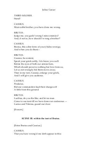 Julius Caesar
THIRD SOLDIER.
Stand!
CASSIUS.
Most noble brother, you have done me wrong.
BRUTUS.
Judge me, you gods! wrong I mine enemies?
And, if not so, how should I wrong a brother?
CASSIUS.
Brutus, this sober form of yours hides wrongs;
And when you do them—
BRUTUS.
Cassius, be content;
Speak your griefs softly, I do know you well.
Before the eyes of both our armies here,
Which should perceive nothing but love from us,
Let us not wrangle; bid them move away;
Then in my tent, Cassius, enlarge your griefs,
And I will give you audience.
CASSIUS.
Pindarus,
Bid our commanders lead their charges off
A little from this ground.
BRUTUS.
Lucilius, do you the like; and let no man
Come to our tent till we have done our conference.—
Lucius and Titinius, guard our door.
[Exeunt.]
SCENE III. within the tent of Brutus.
[Enter Brutus and Cassius.]
CASSIUS.
That you have wrong’d me doth appear in this:
 