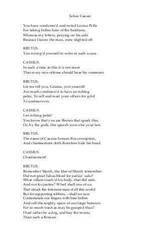 Julius Caesar
You have condemn’d and noted Lucius Pella
For taking bribes here of the Sardians;
Whereas my letters, praying on his side
Because I knew the man, were slighted off.
BRUTUS.
You wrong’d yourself to write in such a case.
CASSIUS.
In such a time as this it is not meet
That every nice offense should bear his comment.
BRUTUS.
Let me tell you, Cassius, you yourself
Are much condemn’d to have an itching
palm, To sell and mart your offices for gold
To undeservers.
CASSIUS.
I an itching palm!
You know that you are Brutus that speak this,
Or, by the gods, this speech were else your last.
BRUTUS.
The name of Cassius honors this corruption,
And chastisement doth therefore hide his head.
CASSIUS.
Chastisement!
BRUTUS.
Remember March, the Ides of March remember:
Did not great Julius bleed for justice’ sake?
What villain touch’d his body, that did stab,
And not for justice? What! shall one of us,
That struck the foremost man of all this world
But for supporting robbers,—shall we now
Contaminate our fingers with base bribes
And sell the mighty space of our large honours
For so much trash as may be grasped thus?
I had rather be a dog, and bay the moon,
Than such a Roman.
 