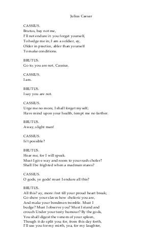 Julius Caesar
CASSIUS.
Brutus, bay not me,
I’ll not endure it: you forget yourself,
To hedge me in; I am a soldier, ay,
Older in practice, abler than yourself
To make conditions.
BRUTUS.
Go to; you are not, Cassius.
CASSIUS.
I am.
BRUTUS.
I say you are not.
CASSIUS.
Urge me no more, I shall forget myself;
Have mind upon your health, tempt me no farther.
BRUTUS.
Away, slight man!
CASSIUS.
Is’t possible?
BRUTUS.
Hear me, for I will speak.
Must I give way and room to your rash choler?
Shall I be frighted when a madman stares?
CASSIUS.
O gods, ye gods! must I endure all this?
BRUTUS.
All this? ay, more: fret till your proud heart break;
Go show your slaves how choleric you are,
And make your bondmen tremble. Must I
budge? Must I observe you? Must I stand and
crouch Under your testy humour? By the gods,
You shall digest the venom of your spleen,
Though it do split you; for, from this day forth,
I’ll use you for my mirth, yea, for my laughter,
 