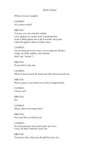 Julius Caesar
When you are waspish.
CASSIUS.
Is it come to this?
BRUTUS.
You say you are a better soldier:
Let it appear so; make your vaunting true,
And it shall please me well: for mine own part,
I shall be glad to learn of abler men.
CASSIUS.
You wrong me every way, you wrong me, Brutus.
I said, an elder soldier, not a better:
Did I say “better”?
BRUTUS.
If you did, I care not.
CASSIUS.
When Caesar lived, he durst not thus have moved me.
BRUTUS.
Peace, peace! you durst not so have tempted him.
CASSIUS.
I durst not?
BRUTUS.
No.
CASSIUS.
What, durst not tempt him?
BRUTUS.
For your life you durst not.
CASSIUS.
Do not presume too much upon my love;
I may do that I shall be sorry for.
BRUTUS.
You have done that you should be sorry for.
 