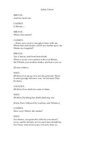Julius Caesar
BRUTUS.
And my heart too.
CASSIUS.
O Brutus,—
BRUTUS.
What’s the matter?
CASSIUS.
—Have not you love enough to bear with me,
When that rash humor which my mother gave me
Makes me forgetful?
BRUTUS.
Yes, Cassius; and from henceforth,
When you are over-earnest with your Brutus,
He’ll think your mother chides, and leave you so.
[Noise within.]
POET.
[Within.] Let me go in to see the generals: There
is some grudge between ‘em; ‘tis not meet They
be alone.
LUCILIUS.
[Within.] You shall not come to them.
POET.
[Within.] Nothing but death shall stay me.
[Enter Poet, followed by Lucilius, and Titinius.]
CASSIUS.
How now! What’s the matter?
POET.
For shame, you generals! what do you mean?
Love, and be friends, as two such men should be;
For I have seen more years, I’m sure, than ye.
 