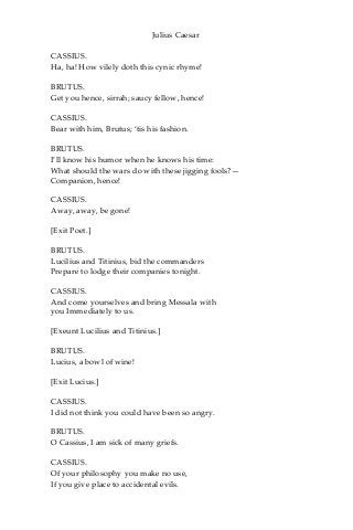 Julius Caesar
CASSIUS.
Ha, ha! How vilely doth this cynic rhyme!
BRUTUS.
Get you hence, sirrah; saucy fellow, hence!
CASSIUS.
Bear with him, Brutus; ‘tis his fashion.
BRUTUS.
I’ll know his humor when he knows his time:
What should the wars do with these jigging fools?—
Companion, hence!
CASSIUS.
Away, away, be gone!
[Exit Poet.]
BRUTUS.
Lucilius and Titinius, bid the commanders
Prepare to lodge their companies tonight.
CASSIUS.
And come yourselves and bring Messala with
you Immediately to us.
[Exeunt Lucilius and Titinius.]
BRUTUS.
Lucius, a bowl of wine!
[Exit Lucius.]
CASSIUS.
I did not think you could have been so angry.
BRUTUS.
O Cassius, I am sick of many griefs.
CASSIUS.
Of your philosophy you make no use,
If you give place to accidental evils.
 