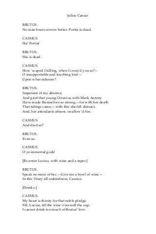 Julius Caesar
BRUTUS.
No man bears sorrow better. Portia is dead.
CASSIUS.
Ha! Portia!
BRUTUS.
She is dead.
CASSIUS.
How ‘scaped I killing, when I cross’d you so?—
O insupportable and touching loss!—
Upon what sickness?
BRUTUS.
Impatient of my absence,
And grief that young Octavius with Mark Antony
Have made themselves so strong;—for with her death
That tidings came;—with this she fell distract,
And, her attendants absent, swallow’d fire.
CASSIUS.
And died so?
BRUTUS.
Even so.
CASSIUS.
O ye immortal gods!
[Re-enter Lucius, with wine and a taper.]
BRUTUS.
Speak no more of her.—Give me a bowl of wine.—
In this I bury all unkindness, Cassius.
[Drinks.]
CASSIUS.
My heart is thirsty for that noble pledge.
Fill, Lucius, till the wine o’erswell the cup;
I cannot drink too much of Brutus’ love.
 