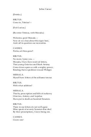 Julius Caesar
[Drinks.]
BRUTUS.
Come in, Titinius!—
[Exit Lucius.]
[Re-enter Titinius, with Messala.]
Welcome, good Messala.—
Now sit we close about this taper here,
And call in question our necessities.
CASSIUS.
Portia, art thou gone?
BRUTUS.
No more, I pray you.—
Messala, I have here received letters,
That young Octavius and Mark Antony
Come down upon us with a mighty power,
Bending their expedition toward Philippi.
MESSALA.
Myself have letters of the selfsame tenour.
BRUTUS.
With what addition?
MESSALA.
That by proscription and bills of outlawry
Octavius, Antony, and Lepidus
Have put to death an hundred Senators.
BRUTUS.
There in our letters do not well agree:
Mine speak of seventy Senators that died
By their proscriptions, Cicero being one.
CASSIUS.
Cicero one!
 