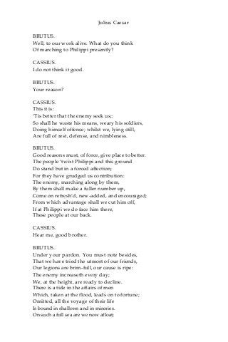 Julius Caesar
BRUTUS.
Well, to our work alive. What do you think
Of marching to Philippi presently?
CASSIUS.
I do not think it good.
BRUTUS.
Your reason?
CASSIUS.
This it is:
‘Tis better that the enemy seek us;:
So shall he waste his means, weary his soldiers,
Doing himself offense; whilst we, lying still,
Are full of rest, defense, and nimbleness.
BRUTUS.
Good reasons must, of force, give place to better.
The people ‘twixt Philippi and this ground
Do stand but in a forced affection;
For they have grudged us contribution:
The enemy, marching along by them,
By them shall make a fuller number up,
Come on refresh’d, new-added, and encouraged;
From which advantage shall we cut him off,
If at Philippi we do face him there,
These people at our back.
CASSIUS.
Hear me, good brother.
BRUTUS.
Under your pardon. You must note besides,
That we have tried the utmost of our friends,
Our legions are brim-full, our cause is ripe:
The enemy increaseth every day;
We, at the height, are ready to decline.
There is a tide in the affairs of men
Which, taken at the flood, leads on to fortune;
Omitted, all the voyage of their life
Is bound in shallows and in miseries.
On such a full sea are we now afloat;
 