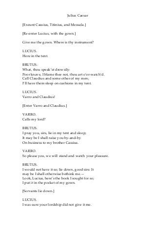 Julius Caesar
[Exeunt Cassius, Titinius, and Messala.]
[Re-enter Lucius, with the gown.]
Give me the gown. Where is thy instrument?
LUCIUS.
Here in the tent.
BRUTUS.
What, thou speak’st drowsily:
Poor knave, I blame thee not, thou art o’er-watch’d.
Call Claudius and some other of my men;
I’ll have them sleep on cushions in my tent.
LUCIUS.
Varro and Claudius!
[Enter Varro and Claudius.]
VARRO.
Calls my lord?
BRUTUS.
I pray you, sirs, lie in my tent and sleep;
It may be I shall raise you by-and-by
On business to my brother Cassius.
VARRO.
So please you, we will stand and watch your pleasure.
BRUTUS.
I would not have it so; lie down, good sirs: It
may be I shall otherwise bethink me.—
Look, Lucius, here’s the book I sought for so;
I put it in the pocket of my gown.
[Servants lie down.]
LUCIUS.
I was sure your lordship did not give it me.
 