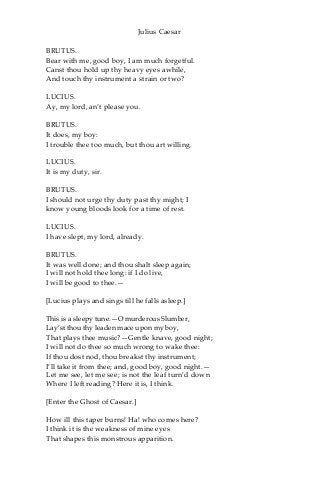 Julius Caesar
BRUTUS.
Bear with me, good boy, I am much forgetful.
Canst thou hold up thy heavy eyes awhile,
And touch thy instrument a strain or two?
LUCIUS.
Ay, my lord, an’t please you.
BRUTUS.
It does, my boy:
I trouble thee too much, but thou art willing.
LUCIUS.
It is my duty, sir.
BRUTUS.
I should not urge thy duty past thy might; I
know young bloods look for a time of rest.
LUCIUS.
I have slept, my lord, already.
BRUTUS.
It was well done; and thou shalt sleep again;
I will not hold thee long: if I do live,
I will be good to thee.—
[Lucius plays and sings till he falls asleep.]
This is a sleepy tune.—O murderous Slumber,
Lay’st thou thy leaden mace upon my boy,
That plays thee music?—Gentle knave, good night;
I will not do thee so much wrong to wake thee:
If thou dost nod, thou breakst thy instrument;
I’ll take it from thee; and, good boy, good night.—
Let me see, let me see; is not the leaf turn’d down
Where I left reading? Here it is, I think.
[Enter the Ghost of Caesar.]
How ill this taper burns! Ha! who comes here?
I think it is the weakness of mine eyes
That shapes this monstrous apparition.
 