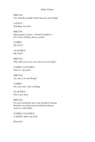 Julius Caesar
BRUTUS.
Yes, that thou didst: didst thou see any thing?
LUCIUS.
Nothing, my lord.
BRUTUS.
Sleep again, Lucius.—Sirrah Claudius!—
[To Varro.] Fellow thou, awake!
VARRO.
My lord?
CLAUDIUS.
My lord?
BRUTUS.
Why did you so cry out, sirs, in your sleep?
VARRO. CLAUDIUS.
Did we, my lord?
BRUTUS.
Ay: saw you any thing?
VARRO.
No, my lord, I saw nothing.
CLAUDIUS.
Nor I, my lord.
BRUTUS.
Go and commend me to my brother Cassius;
Bid him set on his powers betimes before,
And we will follow.
VARRO. CLAUDIUS.
It shall be done, my lord.
[Exeunt.]
 
