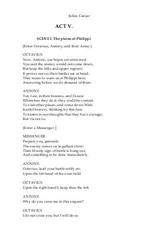 Julius Caesar
ACT V.
SCENE I. The plains of Philippi.
[Enter Octavius, Antony, and their Army.]
OCTAVIUS.
Now, Antony, our hopes are answered.
You said the enemy would not come down,
But keep the hills and upper regions:
It proves not so; their battles are at hand:
They mean to warn us at Philippi here,
Answering before we do demand of them.
ANTONY.
Tut, I am in their bosoms, and I know
Wherefore they do it: they could be content
To visit other places; and come down With
fearful bravery, thinking by this face
To fasten in our thoughts that they have courage;
But ‘tis not so.
[Enter a Messenger.]
MESSENGER.
Prepare you, generals:
The enemy comes on in gallant show;
Their bloody sign of battle is hung out,
And something to be done immediately.
ANTONY.
Octavius, lead your battle softly on,
Upon the left hand of the even field.
OCTAVIUS.
Upon the right hand I; keep thou the left.
ANTONY.
Why do you cross me in this exigent?
OCTAVIUS.
I do not cross you; but I will do so.
 