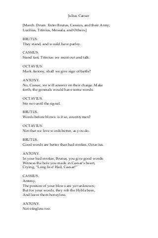 Julius Caesar
[March. Drum. Enter Brutus, Cassius, and their Army;
Lucilius, Titinius, Messala, and Others.]
BRUTUS.
They stand, and would have parley.
CASSIUS.
Stand fast, Titinius: we must out and talk.
OCTAVIUS.
Mark Antony, shall we give sign of battle?
ANTONY.
No, Caesar, we will answer on their charge. Make
forth; the generals would have some words.
OCTAVIUS.
Stir not until the signal.
BRUTUS.
Words before blows: is it so, countrymen?
OCTAVIUS.
Not that we love words better, as you do.
BRUTUS.
Good words are better than bad strokes, Octavius.
ANTONY.
In your bad strokes, Brutus, you give good words:
Witness the hole you made in Caesar’s heart,
Crying, “Long live! Hail, Caesar!”
CASSIUS.
Antony,
The posture of your blows are yet unknown;
But for your words, they rob the Hybla bees,
And leave them honeyless.
ANTONY.
Not stingless too.
 