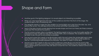 Shape and Form 
 Another goal of the lighting designer is to reveal objects as interesting as possible. 
 When you only have light from the top of the audience and from the front of the stage, the 
audience gets a flat uninteresting view. 
 The designer needs to make the play realistic by having lights and color from the side, top, and 
behind the actors. This will help enhance the actors and other visual elements. 
 Most of the play should contain lighting that reveals shape and form but there are three scenes in 
particular that should be focused on. 
 The first scene is where Julius is murdered. The lighting needs to be in a way that really signifies the 
importance of the murder but also the moment where Julius is stabbed. The audience needs to 
be able to see this part as accurately as possible. 
 The second scene that needs to be illuminated well is the part where the armies fight each other. 
Since this is part is also important, it also needs to look very realistic and clear to the audience. 
War isn’t something people experience everyday; we need to make it come alive. 
 The last scene that needs to stick out to the audience is when Brutus runs into his sword while 
Strato holds it. This part is crucial in the play because it shows that Brutus has had enough. He has 
seen Caesars ghost and knows they are about to lose the war. The audience needs to know of its 
importance. 
 