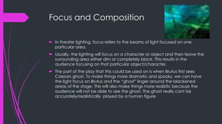 Focus and Composition 
 In theater lighting, focus refers to the beams of light focused on one 
particular area. 
 Usually, the lighting will focus on a character or object and then leave the 
surrounding area either dim or completely black. This results in the 
audience focusing on that particular object/character. 
 The part of the play that this could be used on is when Brutus first sees 
Caesars ghost. To make things more dramatic and spooky, we can have 
the light focus on Brutus and the “ghost” linger around the blackened 
areas of the stage. This will also make things more realistic because the 
audience will not be able to see the ghost. The ghost really cant be 
accurately/realistically played by a human figure. 
 
