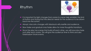 Rhythm 
 It is important for light changes from scene to scene help establish the kind 
of rhythm and timing that the director needs for the audience to be drawn 
back into the action. 
 Abrupt, staccato changes with blackouts will unsettle and audience. 
 Slow fades and gradual cross fades allow for more thoughtful transitions. 
 Since the play has scenes that build off each other, we will have slow fade 
outs after each scene. This will give the audience time to think and also 
foreshadow future events. 
 