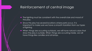Reinforcement of central image 
 The lighting must be consistent with the overall style and mood of 
the play. 
 Since this play has several locations where parts occur, it is 
important to make sure we have a smooth transition from our types 
of lighting. 
 When things are occurring outdoors, we will have natural colors that 
show the play is outside. When things are occurring inside, we will 
have things like candles and oil lamps. 
 
