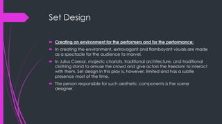 Set Design 
 Creating an environment for the performers and for the performance: 
 In creating the environment, extravagant and flamboyant visuals are made 
as a spectacle for the audience to marvel. 
 In Julius Caesar, majestic chariots, traditional architecture, and traditional 
clothing stand to amuse the crowd and give actors the freedom to interact 
with them. Set design in this play is, however, limited and has a subtle 
presence most of the time. 
 The person responsible for such aesthetic components is the scene 
designer. 
 