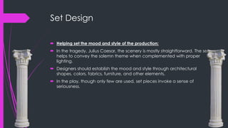 Set Design 
 Helping set the mood and style of the production: 
 In the tragedy, Julius Caesar, the scenery is mostly straightforward. The set 
helps to convey the solemn theme when complemented with proper 
lighting. 
 Designers should establish the mood and style through architectural 
shapes, colors, fabrics, furniture, and other elements. 
 In the play, though only few are used, set pieces invoke a sense of 
seriousness. 
 