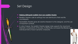 Set Design 
 Helping distinguish realistic from non-realistic theatre 
 Realistic theatre calls for settings that are identical to their real life 
counterparts. 
 Nonrealistic theatre gives all creative freedom to the designer, and the use 
of important symbols. 
 In Julius Caesar, the realistic theatre design style supports the visual and 
thematic components of the play. It effectively conveyed the lifestyle and 
individual traits of each dynamic character. 
 