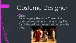 Costume Designer 
Style: 
For a tragedy like Julius Caesar, the 
costumes would be formal and dignified 
for all the serious scenes that go on in the 
play. 
 