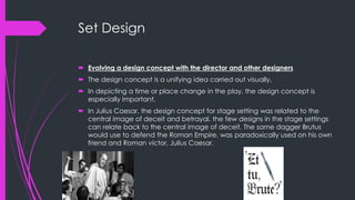Set Design 
 Evolving a design concept with the director and other designers 
 The design concept is a unifying idea carried out visually. 
 In depicting a time or place change in the play, the design concept is 
especially important. 
 In Julius Caesar, the design concept for stage setting was related to the 
central image of deceit and betrayal. the few designs in the stage settings 
can relate back to the central image of deceit. The same dagger Brutus 
would use to defend the Roman Empire, was paradoxically used on his own 
friend and Roman victor, Julius Caesar. 
 