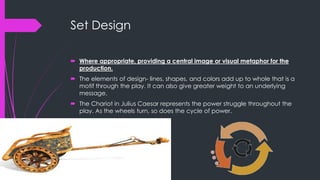 Set Design 
 Where appropriate, providing a central image or visual metaphor for the 
production. 
 The elements of design- lines, shapes, and colors add up to whole that is a 
motif through the play. It can also give greater weight to an underlying 
message. 
 The Chariot in Julius Caesar represents the power struggle throughout the 
play. As the wheels turn, so does the cycle of power. 
 