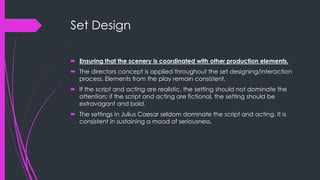 Set Design 
 Ensuring that the scenery is coordinated with other production elements. 
 The directors concept is applied throughout the set designing/interaction 
process. Elements from the play remain consistent. 
 If the script and acting are realistic, the setting should not dominate the 
attention; if the script and acting are fictional, the setting should be 
extravagant and bold. 
 The settings in Julius Caesar seldom dominate the script and acting. It is 
consistent in sustaining a mood of seriousness. 
 