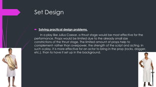 Set Design 
 Solving practical design problems. 
In a play like Julius Caesar, a thrust stage would be most effective for the 
performance. Props would be limited due to the already small size 
constrictions of the thrust stage. The limited amount of props help to 
complement- rather than overpower, the strength of the script and acting. In 
such a play, it is more effective for an actor to bring in the prop (rocks, dagger, 
etc.), than to have it set up in the background. 
 