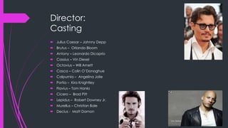 Director: 
Casting 
 Julius Caesar – Johnny Depp 
 Brutus – Orlando Bloom 
 Antony – Leonardo Dicaprio 
 Cassius – Vin Diesel 
 Octavius – Will Arnett 
 Casca – Colin O’Donoghue 
 Calpurnia – Angelina Jolie 
 Portia – Kira Knightley 
 Flavius – Tom Hanks 
 Cicero – Brad Pitt 
 Lepidus – Robert Downey Jr. 
 Murellus – Christian Bale 
 Decius - Matt Damon 
 