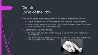 Director: 
Spine of the Play 
 In Julius Caesar, there many spines in this play. A major one is deceit. 
 Caesar thought Brutus was his friend but Brutus deceived him by killing him. 
 Brutus was also deceived by Cassius. Cassius convinced Brutus to turn on Caesar 
just so he wouldn’t get all the blame for it. 
 Another spine would be hatred. 
 The conspirators hated Caesar for rising up to power. With all the hatred, they 
wanted to kill him. 
 After Antony gave a speech, the crowd turned on the conspirators. Their houses 
were burned and they were killed. 
 