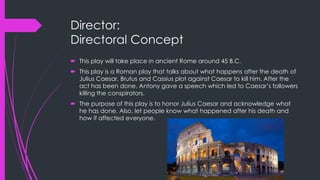 Director: 
Directoral Concept 
 This play will take place in ancient Rome around 45 B.C. 
 This play is a Roman play that talks about what happens after the death of 
Julius Caesar. Brutus and Cassius plot against Caesar to kill him. After the 
act has been done, Antony gave a speech which led to Caesar’s followers 
killing the conspirators. 
 The purpose of this play is to honor Julius Caesar and acknowledge what 
he has done. Also, let people know what happened after his death and 
how if affected everyone. 
