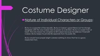 Costume Designer 
Nature of Individual Characters or Groups: 
• Brutus is a supporter of the republic. Brutus is Caesar’s good friend, but he strongly 
disagrees with the way Caesar rises to power as a dictator. Brutus is a sweet man at 
heart. The only reason he conspires to kill Caesar because he believes it’ll benefit 
Caesar. Brutus keeps his private life separate from his public life. 
Brutus would have proper bright colored clothing to show that he is a good, 
respected man. 
 